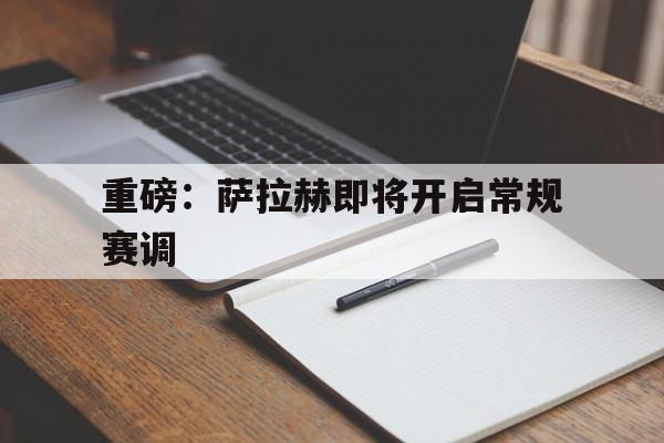 重磅:萨拉赫即将开启常规赛调(萨拉赫续约利物浦) 重磅:萨拉赫即将开启常规赛调(萨拉赫续约利物浦)
